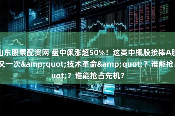 山东股票配资网 盘中飙涨超50%！这类中概股接棒A股狂欢，又一次&quot;技术革命&quot;？谁能抢占先机？