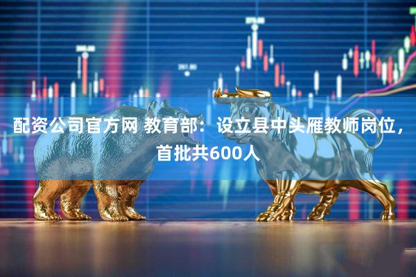 配资公司官方网 教育部：设立县中头雁教师岗位，首批共600人