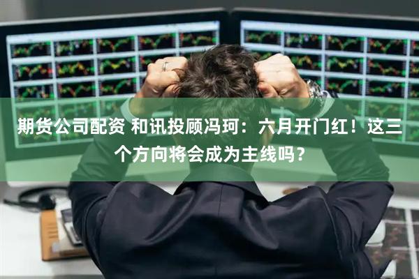 期货公司配资 和讯投顾冯珂：六月开门红！这三个方向将会成为主线吗？