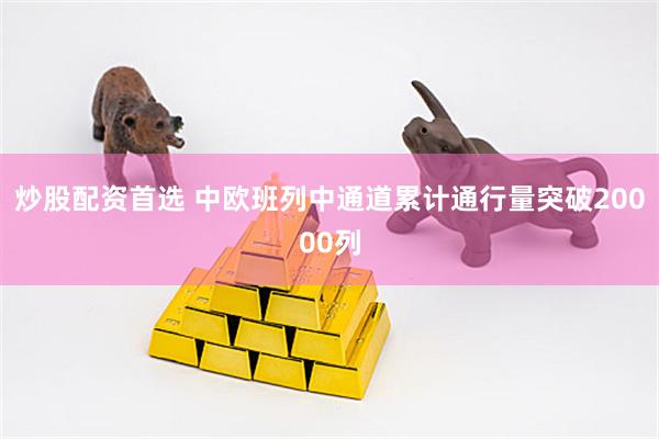 炒股配资首选 中欧班列中通道累计通行量突破20000列