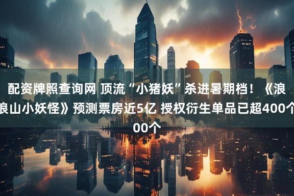 配资牌照查询网 顶流“小猪妖”杀进暑期档！《浪浪山小妖怪》预测票房近5亿 授权衍生单品已超400个