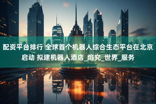 配资平台排行 全球首个机器人综合生态平台在北京启动 拟建机器人酒店_焰究_世界_服务