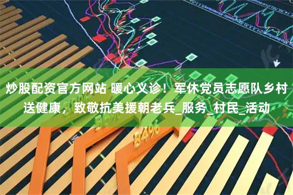 炒股配资官方网站 暖心义诊！军休党员志愿队乡村送健康，致敬抗美援朝老兵_服务_村民_活动