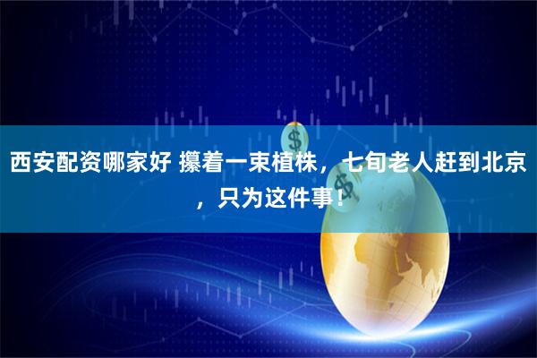 西安配资哪家好 攥着一束植株，七旬老人赶到北京，只为这件事！
