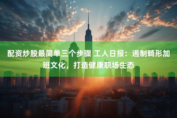 配资炒股最简单三个步骤 工人日报：遏制畸形加班文化，打造健康职场生态