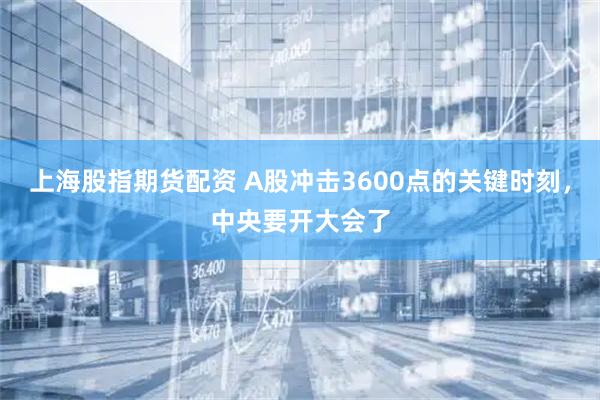 上海股指期货配资 A股冲击3600点的关键时刻，中央要开大会了