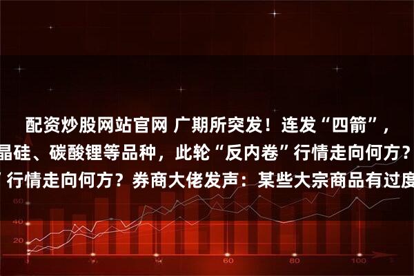 配资炒股网站官网 广期所突发！连发“四箭”，针对暴涨的工业硅、多晶硅、碳酸锂等品种，此轮“反内卷”行情走向何方？券商大佬发声：某些大宗商品有过度操作之嫌