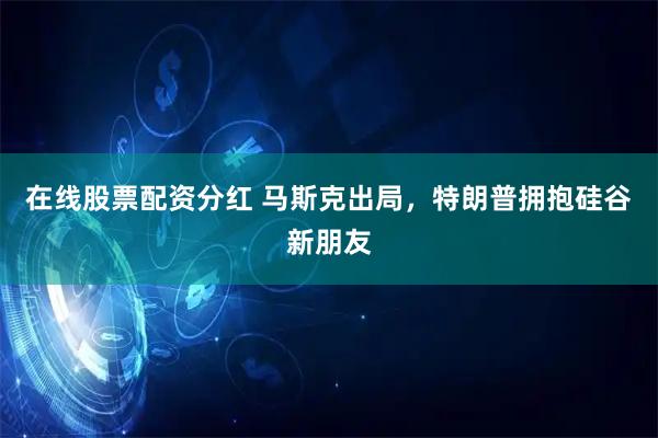 在线股票配资分红 马斯克出局，特朗普拥抱硅谷新朋友