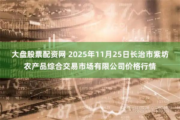 大盘股票配资网 2025年11月25日长治市紫坊农产品综合交易市场有限公司价格行情
