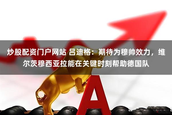 炒股配资门户网站 吕迪格：期待为穆帅效力，维尔茨穆西亚拉能在关键时刻帮助德国队